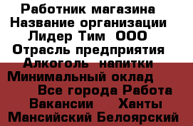 Работник магазина › Название организации ­ Лидер Тим, ООО › Отрасль предприятия ­ Алкоголь, напитки › Минимальный оклад ­ 20 000 - Все города Работа » Вакансии   . Ханты-Мансийский,Белоярский г.